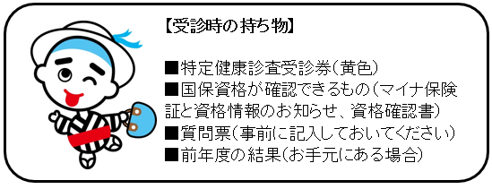 【受診時の持ち物】・特定健康診査受診券(黄色) ・マイナ保険証等 ・質問票(事前に記入しておいてください) ・自己負担金(500円または1000円) ・前年度の結果(お手元にある場合)